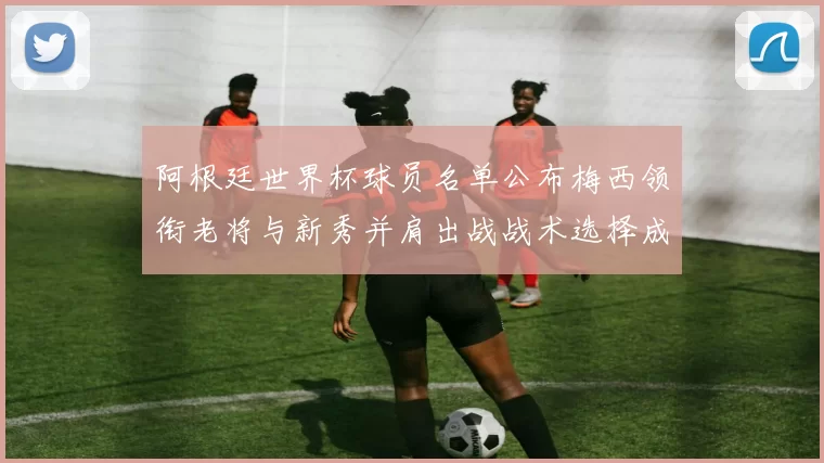 阿根廷世界杯球员名单公布梅西领衔老将与新秀并肩出战战术选择成关键看点