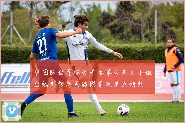 中国队世界杯对手名单公布后小组出线形势与关键因素及看点研判