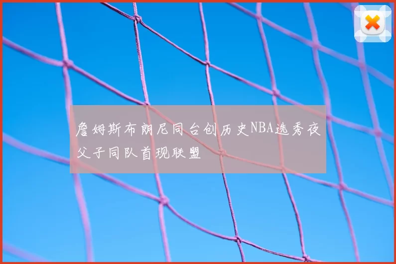 詹姆斯布朗尼同台创历史NBA选秀夜父子同队首现联盟