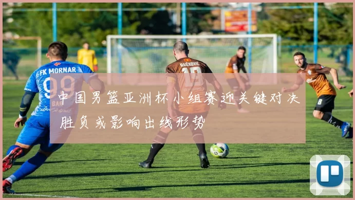 中国男篮亚洲杯小组赛迎关键对决 胜负或影响出线形势