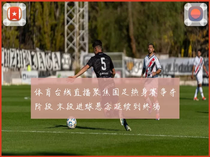 体育台线直播聚焦国足热身赛争夺阶段 末段进球悬念延续到终场