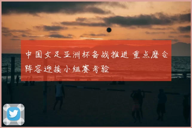 中国女足亚洲杯备战推进 重点磨合阵容迎接小组赛考验