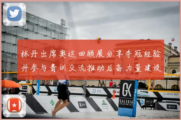林丹出席奥运回顾展分享夺冠经验并参与青训交流推动后备力量建设
