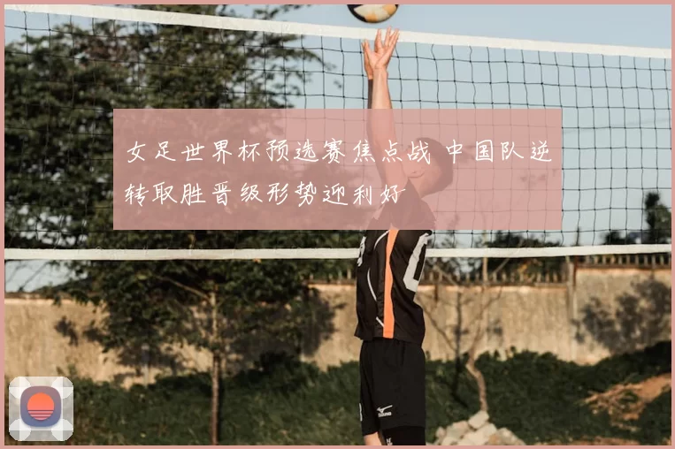 女足世界杯预选赛焦点战 中国队逆转取胜晋级形势迎利好