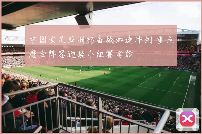 中国女足亚洲杯备战加速冲刺 重点磨合阵容迎接小组赛考验