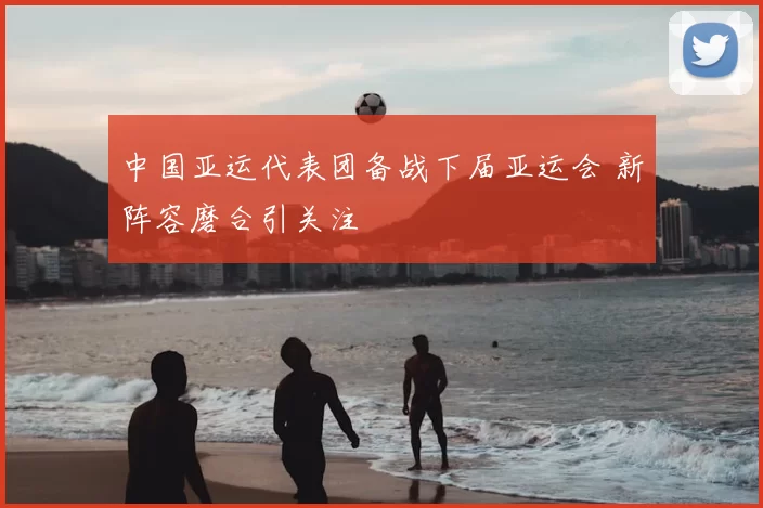 中国亚运代表团备战下届亚运会 新阵容磨合引关注