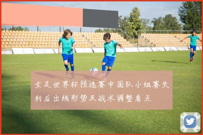 女足世界杯预选赛中国队小组赛失利后出线形势及战术调整看点