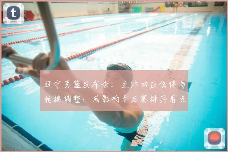 辽宁男篮发布会：主帅回应伤停与轮换调整，或影响季后赛排兵看点