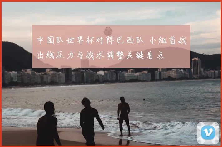 中国队世界杯对阵巴西队 小组首战出线压力与战术调整关键看点