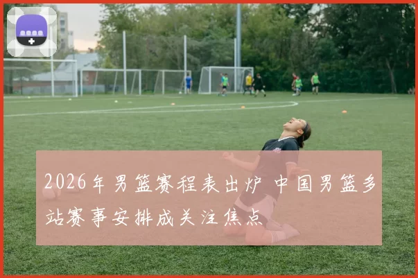 2026年男篮赛程表出炉 中国男篮多站赛事安排成关注焦点