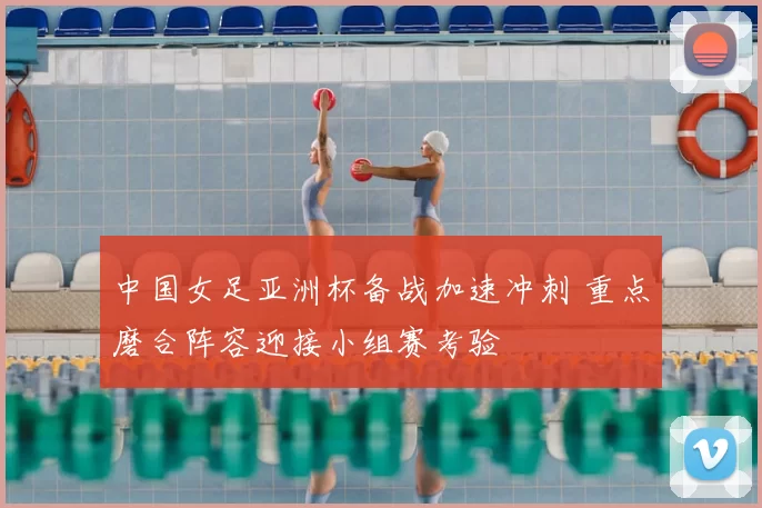中国女足亚洲杯备战加速冲刺 重点磨合阵容迎接小组赛考验