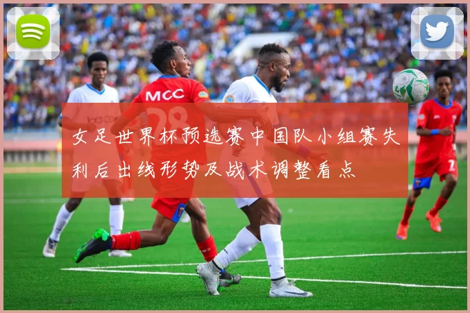 女足世界杯预选赛中国队小组赛失利后出线形势及战术调整看点