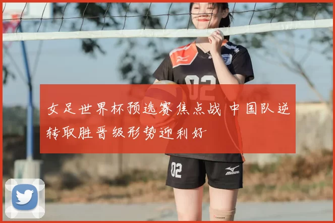女足世界杯预选赛焦点战 中国队逆转取胜晋级形势迎利好
