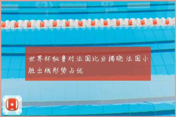 世界杯秘鲁对法国比分揭晓 法国小胜出线形势占优