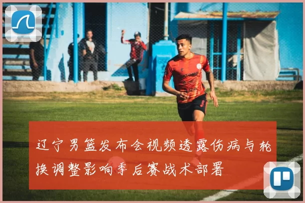 辽宁男篮发布会视频透露伤病与轮换调整影响季后赛战术部署