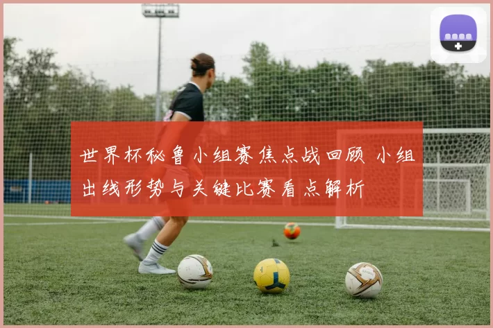 世界杯秘鲁小组赛焦点战回顾 小组出线形势与关键比赛看点解析