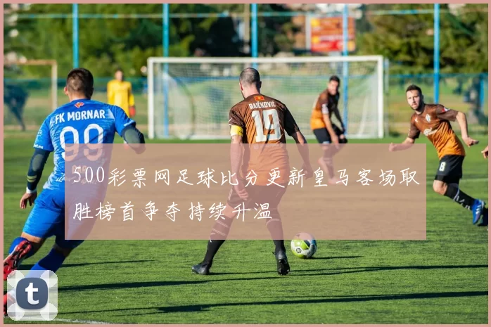 500彩票网足球比分更新皇马客场取胜榜首争夺持续升温