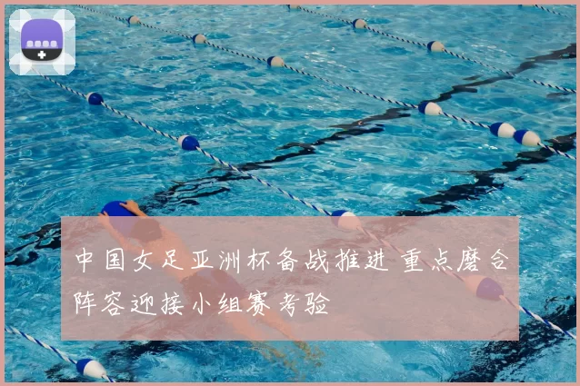 中国女足亚洲杯备战推进 重点磨合阵容迎接小组赛考验