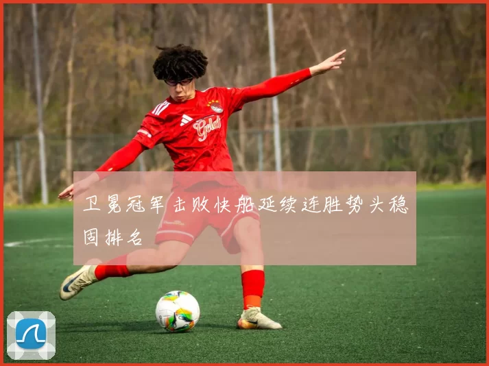 卫冕冠军击败快船延续连胜势头稳固排名