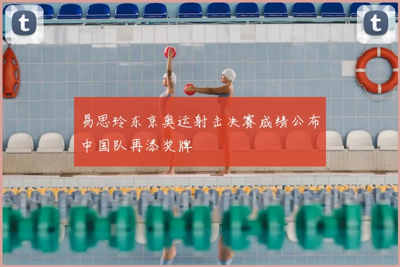 易思玲东京奥运射击决赛成绩公布中国队再添奖牌