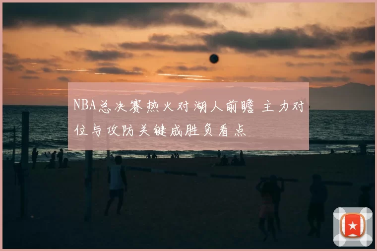 NBA总决赛热火对湖人前瞻 主力对位与攻防关键成胜负看点