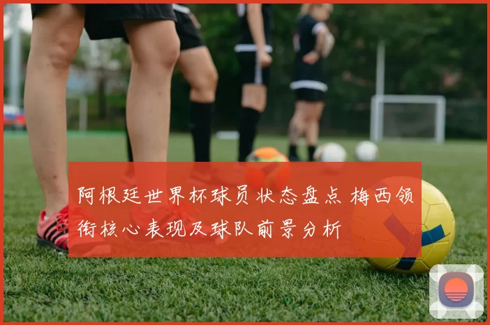 阿根廷世界杯球员状态盘点 梅西领衔核心表现及球队前景分析