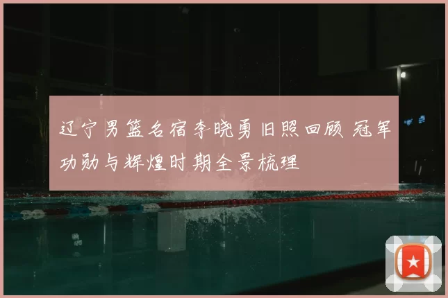 辽宁男篮名宿李晓勇旧照回顾 冠军功勋与辉煌时期全景梳理