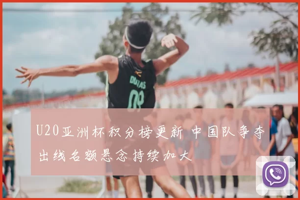 U20亚洲杯积分榜更新 中国队争夺出线名额悬念持续加大