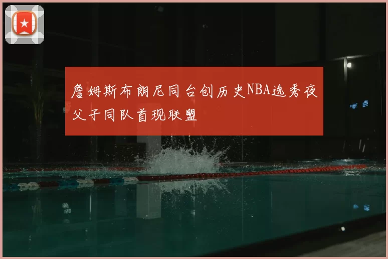 詹姆斯布朗尼同台创历史NBA选秀夜父子同队首现联盟