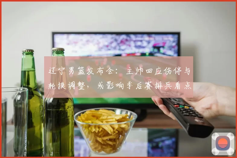 辽宁男篮发布会：主帅回应伤停与轮换调整，或影响季后赛排兵看点