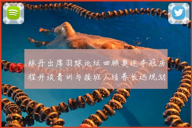 林丹出席羽球论坛回顾奥运夺冠历程并谈青训与接班人培养长远规划