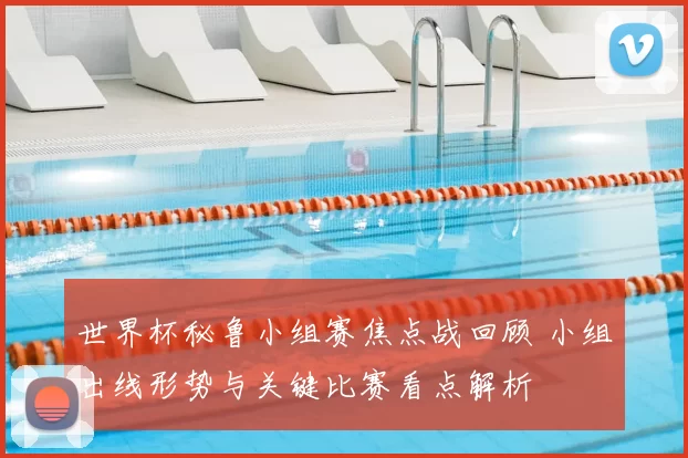 世界杯秘鲁小组赛焦点战回顾 小组出线形势与关键比赛看点解析