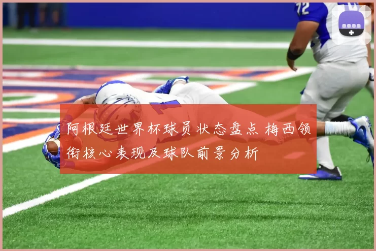阿根廷世界杯球员状态盘点 梅西领衔核心表现及球队前景分析