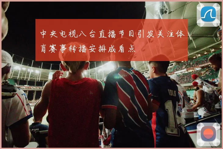 中央电视八台直播节目引发关注体育赛事转播安排成看点