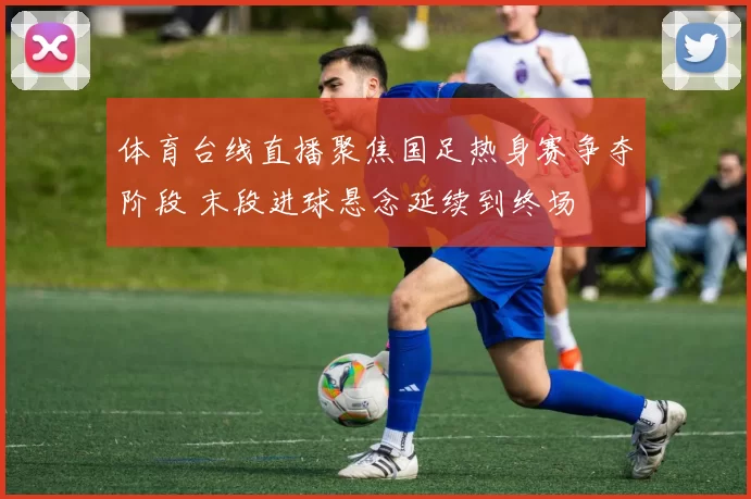 体育台线直播聚焦国足热身赛争夺阶段 末段进球悬念延续到终场