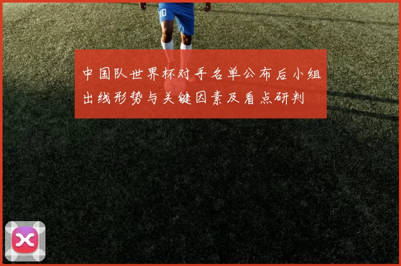 中国队世界杯对手名单公布后小组出线形势与关键因素及看点研判