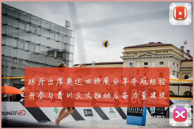 林丹出席奥运回顾展分享夺冠经验并参与青训交流推动后备力量建设