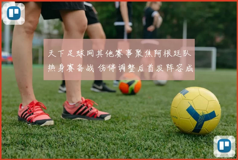 天下足球网其他赛事聚焦阿根廷队热身赛备战 伤停调整后首发阵容成关注点